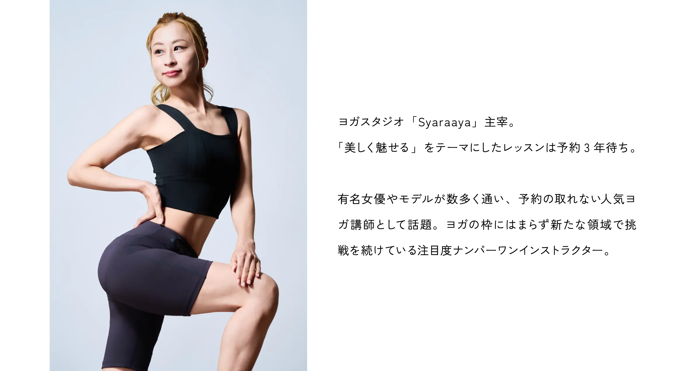 人気ヨガクリエイターaya 監修。ヨガスタジオ「Syaraaya」主宰。「美しく魅せる」をテーマにしたレッスンは予約3年待ち。有名女優やモデルが数多く通い、予約の取れない人気ヨガ講師として話題。ヨガの枠にはまらず新たな領域で挑戦を続けている注目度ナンバーワンインストラクター。