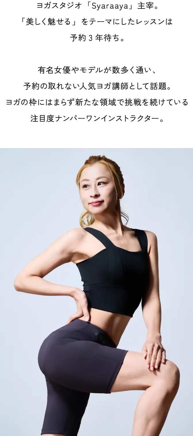 人気ヨガクリエイターaya 監修。ヨガスタジオ「Syaraaya」主宰。「美しく魅せる」をテーマにしたレッスンは予約3年待ち。有名女優やモデルが数多く通い、予約の取れない人気ヨガ講師として話題。ヨガの枠にはまらず新たな領域で挑戦を続けている注目度ナンバーワンインストラクター。