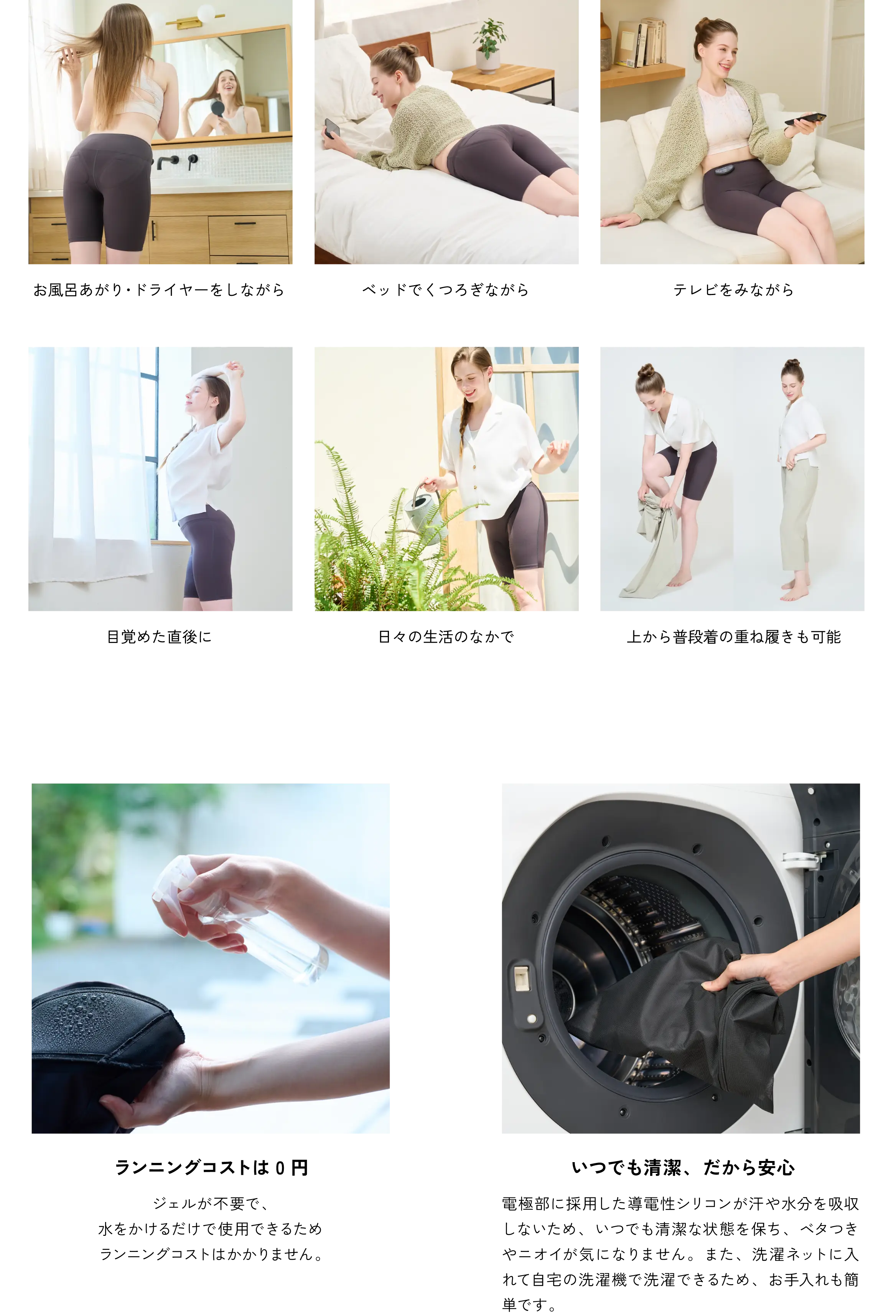 お風呂あがり・ドライヤーをしながら／ベッドでくつろぎながら／テレビをみながら／目覚めた直後に／日々の生活のなかで／上から履いて使用も可能：ジェルが不要で、水をかけるだけで使用できるためランニングコストはかかりません。／ランニングコストは0円／いつでも清潔、だから安心：電極部に採用した導電性シリコンが汗や水分を吸収しないため、いつでも清潔な状態を保ち、ベタつきやニオイが気になりません。また、洗濯ネットに入れて自宅の洗濯機で洗濯できるため、お手入れも簡単です。