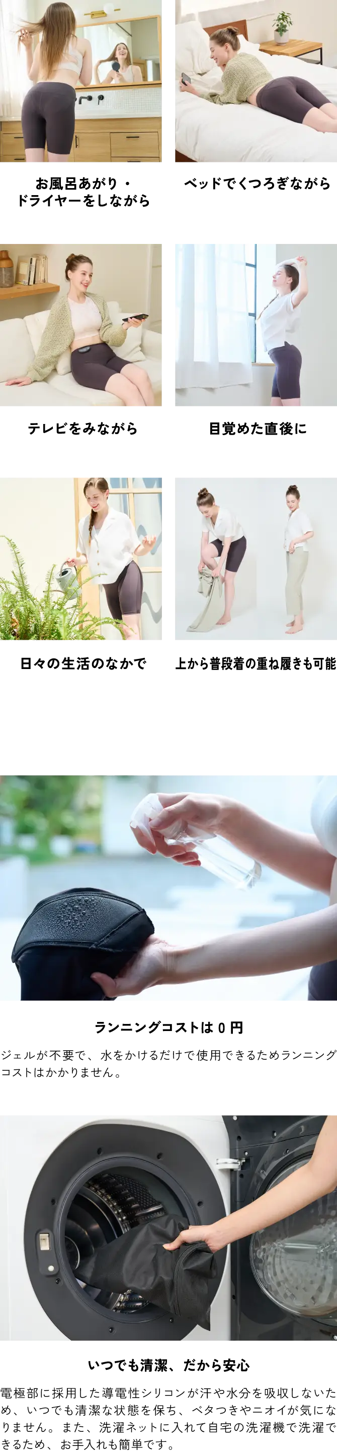 お風呂あがり・ドライヤーをしながら／ベッドでくつろぎながら／テレビをみながら／目覚めた直後に／日々の生活のなかで／上から履いて使用も可能：ジェルが不要で、水をかけるだけで使用できるためランニングコストはかかりません。／ランニングコストは0円／いつでも清潔、だから安心：電極部に採用した導電性シリコンが汗や水分を吸収しないため、いつでも清潔な状態を保ち、ベタつきやニオイが気になりません。また、洗濯ネットに入れて自宅の洗濯機で洗濯できるため、お手入れも簡単です。