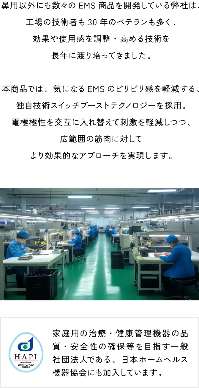 独自技術によりビリビリしにくいEMSを開発。鼻用以外にも数々のEMS商品を開発している弊社は、工場の技術者も30年のベテランも多く、効果や使用感を調整・高める技術を長年に渡り培ってきました。本商品では、気になるEMSのビリビリ感を軽減する、独自技術スイッチブーストテクノロジーを採用。電極極性を交互に入れ替えて刺激を軽減しつつ、広範囲の筋肉に対してより効果的なアプローチを実現します。家庭用の治療・健康管理機器の品質・安全性の確保等を目指す一般社団法人である、日本ホームヘルス機器協会にも加入しています。